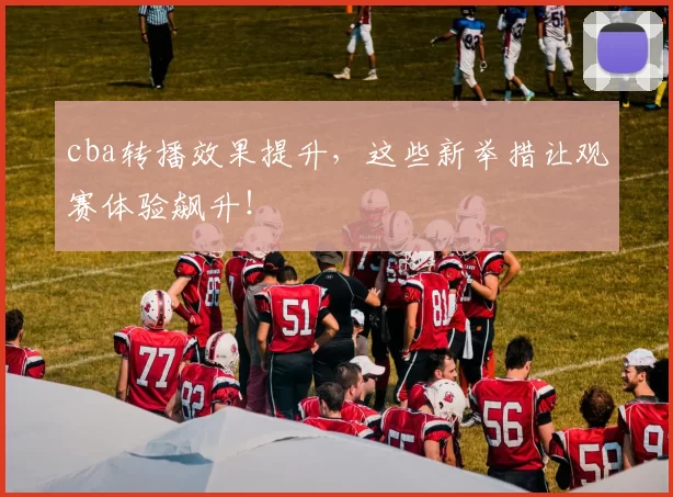 cba转播效果提升，这些新举措让观赛体验飙升！