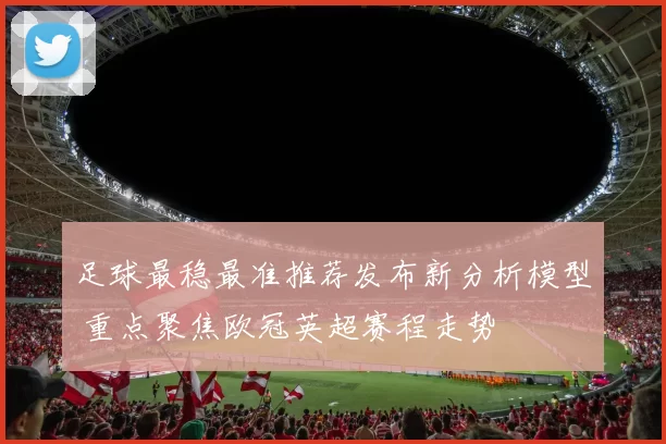 足球最稳最准推荐发布新分析模型 重点聚焦欧冠英超赛程走势