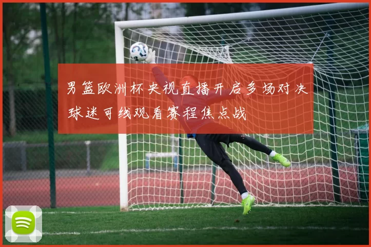 男篮欧洲杯央视直播开启多场对决 球迷可线观看赛程焦点战