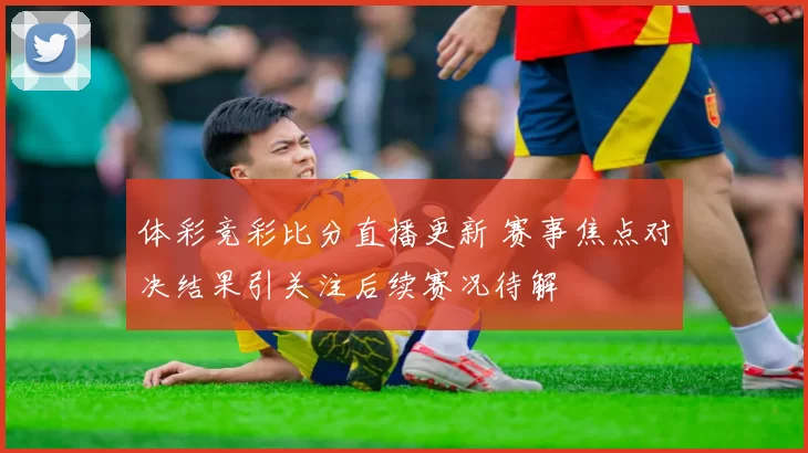 体彩竞彩比分直播更新 赛事焦点对决结果引关注后续赛况待解