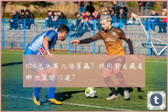 nba总决赛几场算赢？规则背后藏着哪些篮球门道？