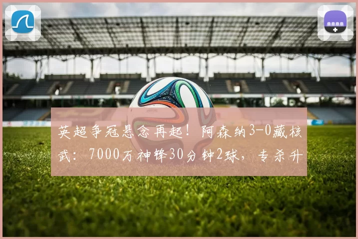 英超争冠悬念再起！阿森纳3-0藏核武：7000万神锋30分钟2球，专杀升班马！_赖什_比赛_进球