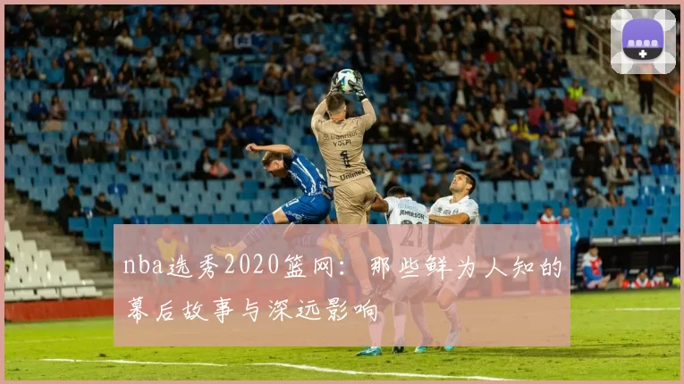 nba选秀2020篮网：那些鲜为人知的幕后故事与深远影响