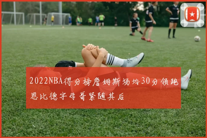 2022NBA得分榜詹姆斯场均30分领跑恩比德字母哥紧随其后
