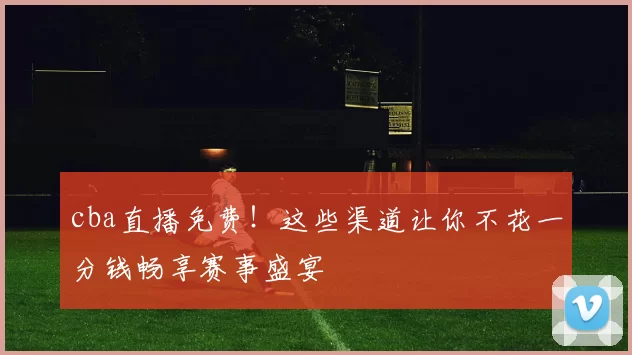cba直播免费!这些渠道让你不花一分钱畅享赛事盛宴
