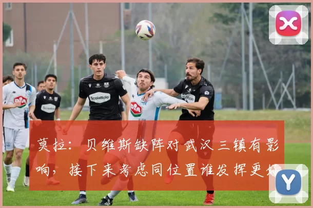 莫拉：贝维斯缺阵对武汉三镇有影响，接下来考虑同位置谁发挥更好_比赛_外援_天津