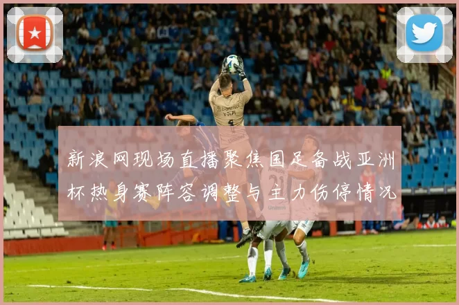 新浪网现场直播聚焦国足备战亚洲杯热身赛阵容调整与主力伤停情况
