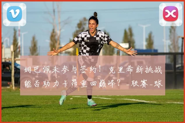 姆巴佩未参与签约！克里希新挑战能否助力卡昂重回巅峰？_联赛_球迷_在未来