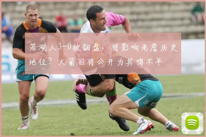 若湖人3-0被翻盘，将影响老詹历史地位？火箭旧将公开为其鸣不平
