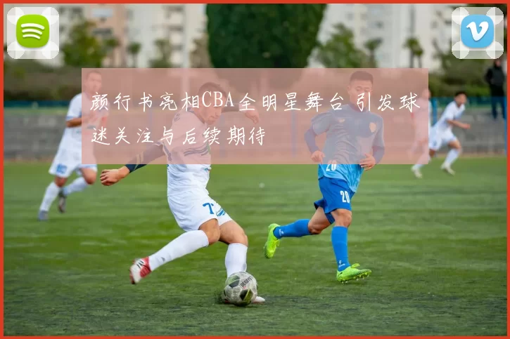 颜行书亮相CBA全明星舞台 引发球迷关注与后续期待