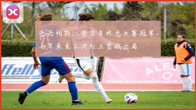 西西帕斯：昔日年终总决赛冠军，七年来竟三次红土首战出局