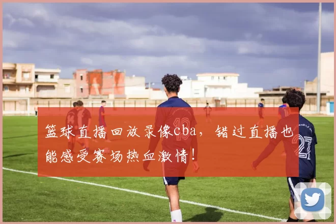 篮球直播回放录像cba，错过直播也能感受赛场热血激情！