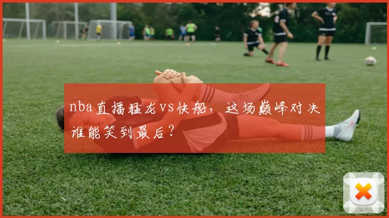 nba直播猛龙vs快船，这场巅峰对决谁能笑到最后？
