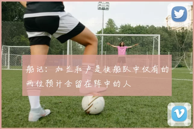 船记：加兰和卢是快船队中仅有的两位预计会留在阵中的人