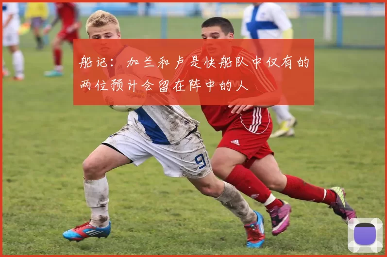 船记：加兰和卢是快船队中仅有的两位预计会留在阵中的人