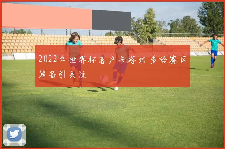 2022年世界杯落户卡塔尔 多哈赛区筹备引关注