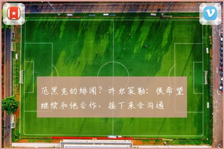 范黑克的绯闻？许尔策勒：很希望继续和他合作，接下来会沟通