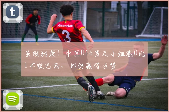 虽败犹荣！中国U16男足小组赛0比1不敌巴西，却仍赢得点赞