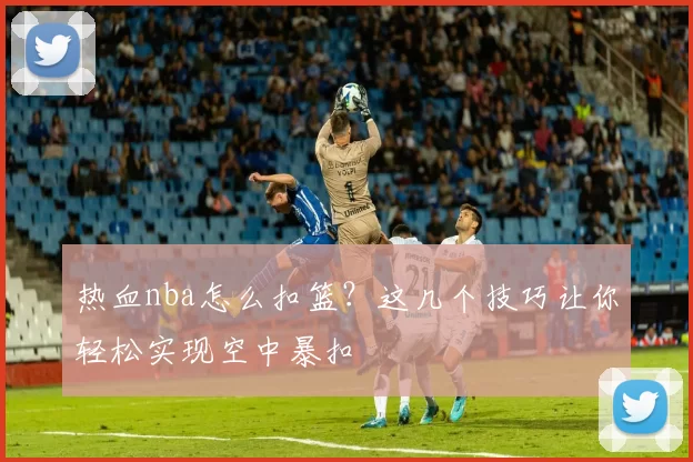 热血nba怎么扣篮?这几个技巧让你轻松实现空中暴扣