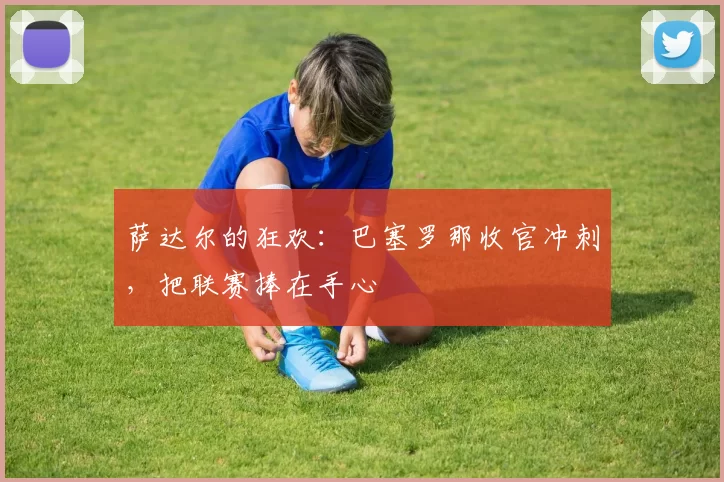 萨达尔的狂欢：巴塞罗那收官冲刺，把联赛捧在手心