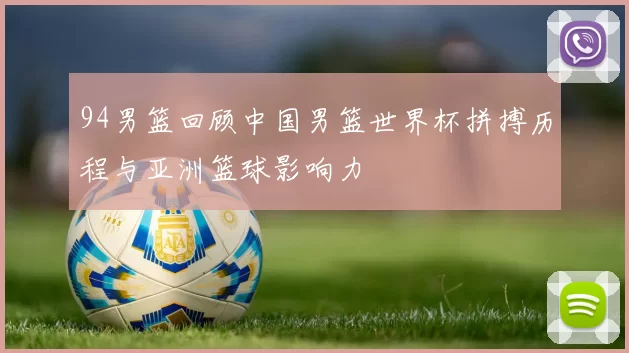 94男篮回顾中国男篮世界杯拼搏历程与亚洲篮球影响力