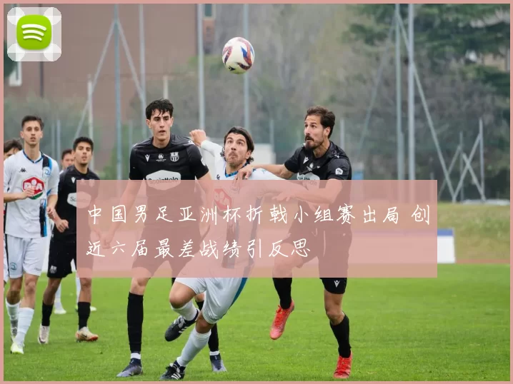 中国男足亚洲杯折戟小组赛出局 创近六届最差战绩引反思