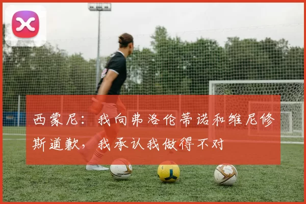 西蒙尼:我向弗洛伦蒂诺和维尼修斯道歉,我承认我做得不对