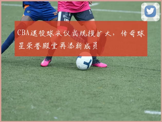 CBA退役球衣仪式规模扩大，传奇球星荣誉殿堂再添新成员