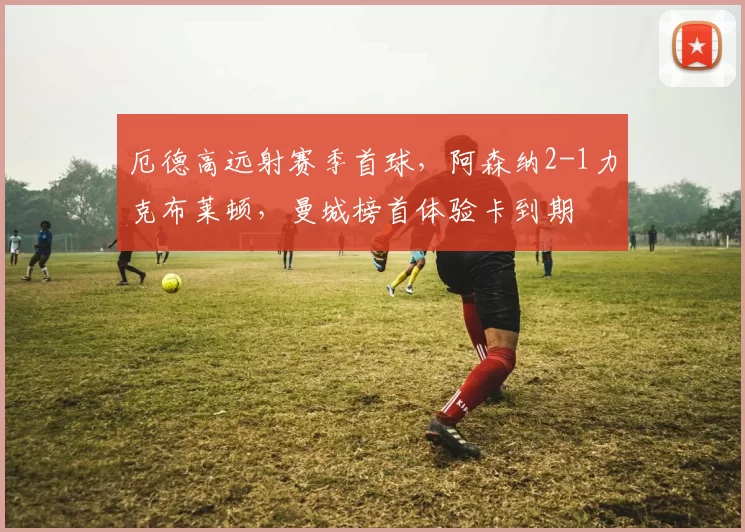 厄德高远射赛季首球，阿森纳2-1力克布莱顿，曼城榜首体验卡到期