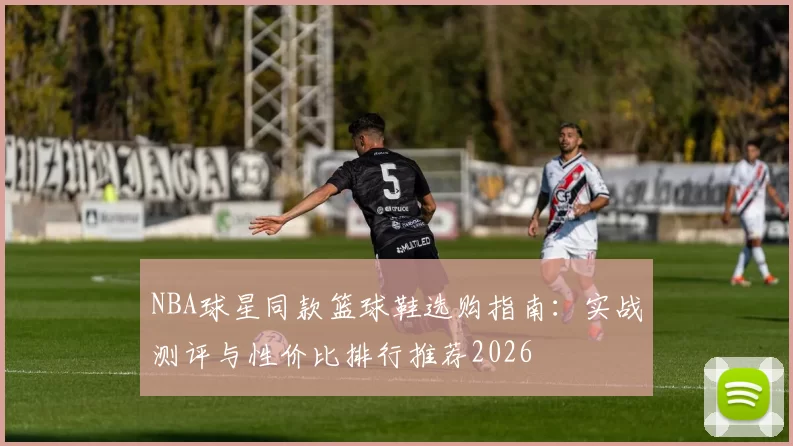 NBA球星同款篮球鞋选购指南：实战测评与性价比排行推荐2026
