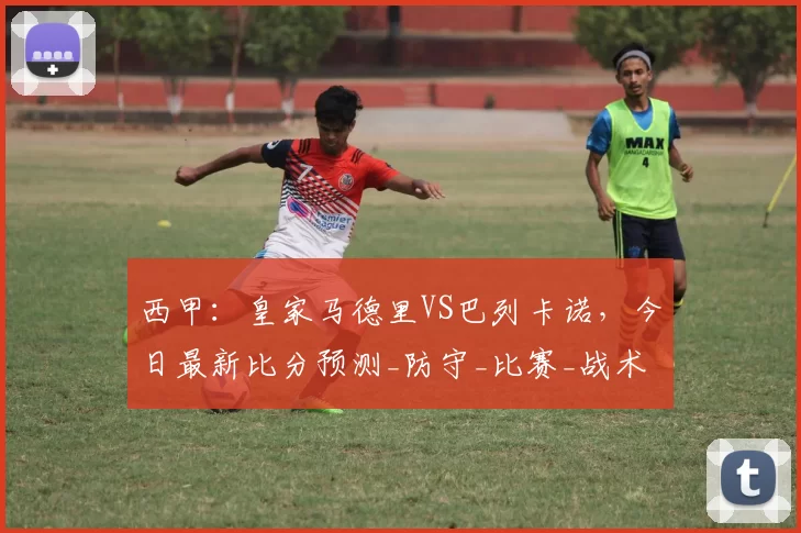 西甲：皇家马德里VS巴列卡诺，今日最新比分预测_防守_比赛_战术