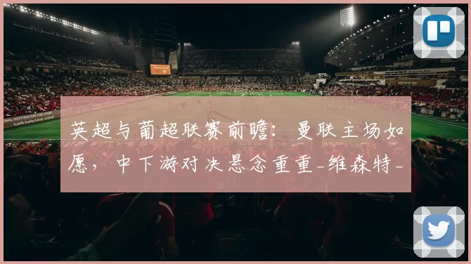 英超与葡超联赛前瞻：曼联主场如愿，中下游对决悬念重重_维森特_比赛_德拉