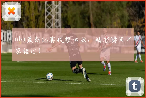 nba最新比赛视频回放，精彩瞬间不容错过！