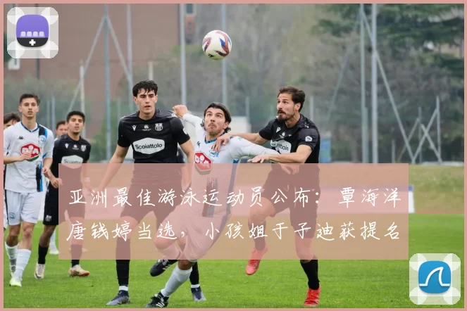 亚洲最佳游泳运动员公布：覃海洋唐钱婷当选，小孩姐于子迪获提名