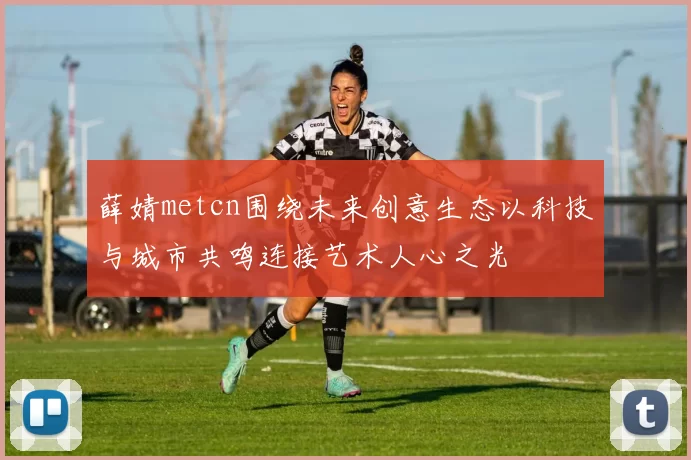 薛婧metcn围绕未来创意生态以科技与城市共鸣连接艺术人心之光