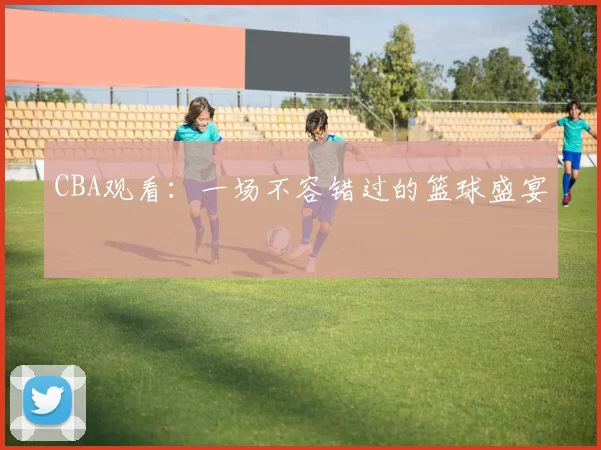 CBA观看：一场不容错过的篮球盛宴