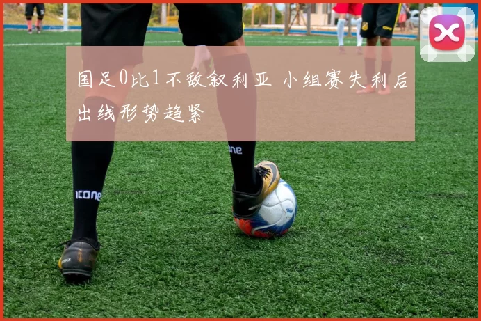 国足0比1不敌叙利亚 小组赛失利后出线形势趋紧