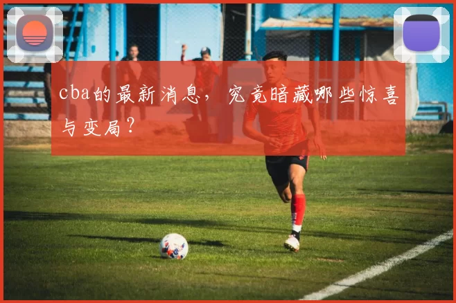 cba的最新消息，究竟暗藏哪些惊喜与变局？