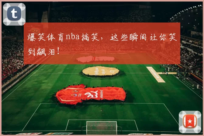 爆笑体育nba搞笑,这些瞬间让你笑到飙泪!