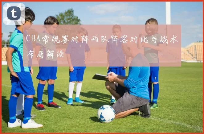 CBA常规赛对阵两队阵容对比与战术布局解读