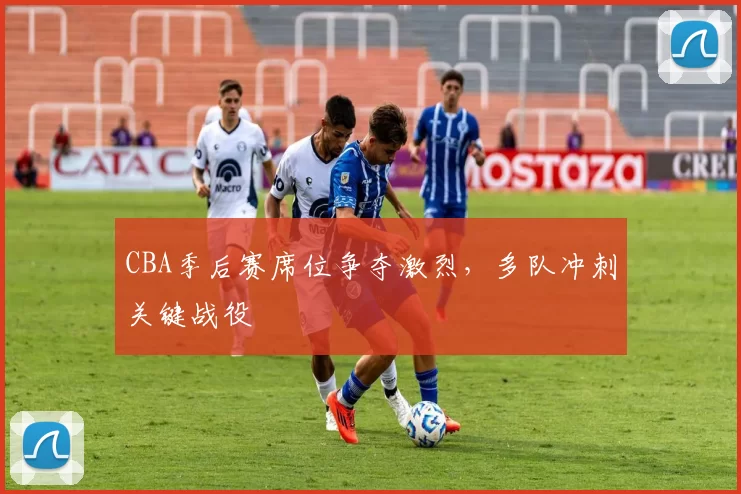 CBA季后赛席位争夺激烈，多队冲刺关键战役