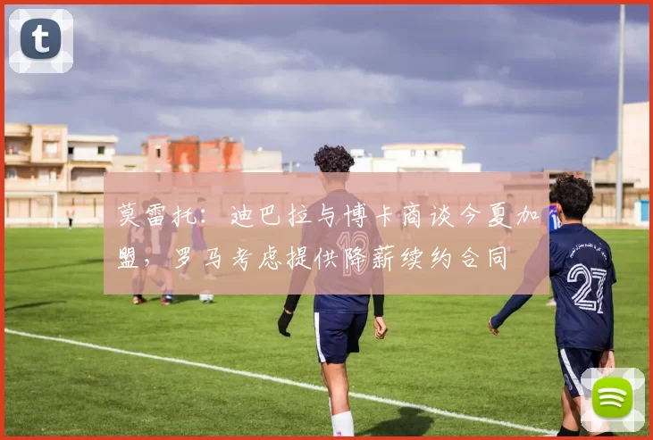 莫雷托:迪巴拉与博卡商谈今夏加盟,罗马考虑提供降薪续约合同