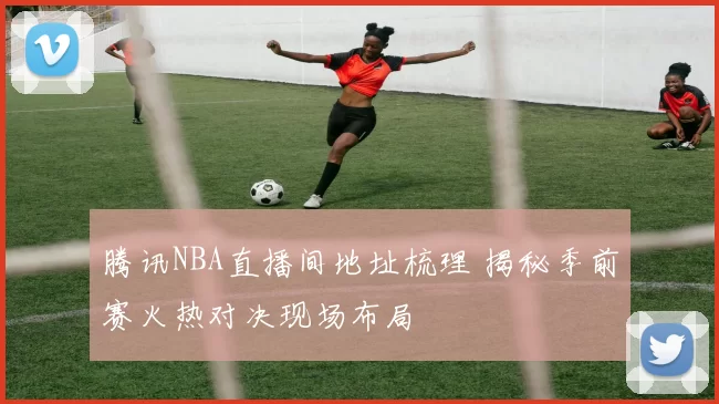 腾讯NBA直播间地址梳理 揭秘季前赛火热对决现场布局