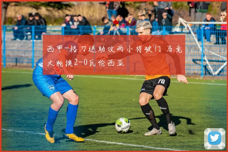 西甲-格刀送助攻两小将破门 马竞大轮换2-0瓦伦西亚