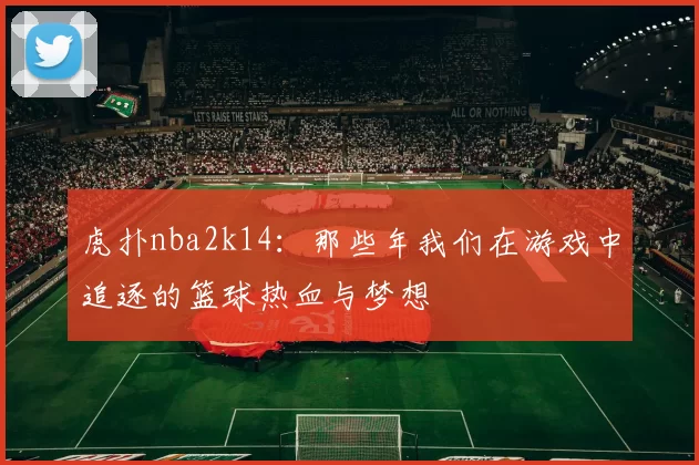 虎扑nba2k14：那些年我们在游戏中追逐的篮球热血与梦想