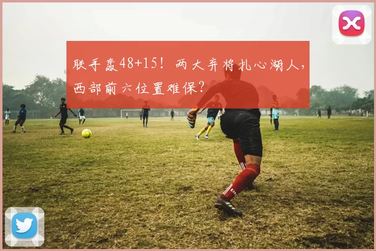 联手轰48+15！两大弃将扎心湖人，西部前六位置难保？