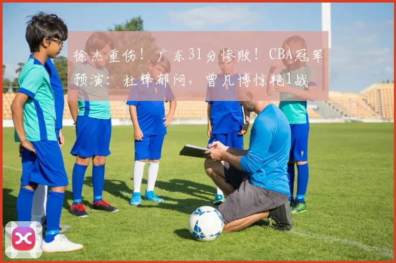 徐杰重伤！广东31分惨败！CBA冠军预演：杜锋郁闷，曾凡博惊艳1战