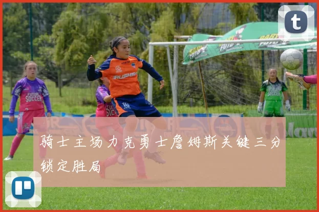 骑士主场力克勇士詹姆斯关键三分锁定胜局