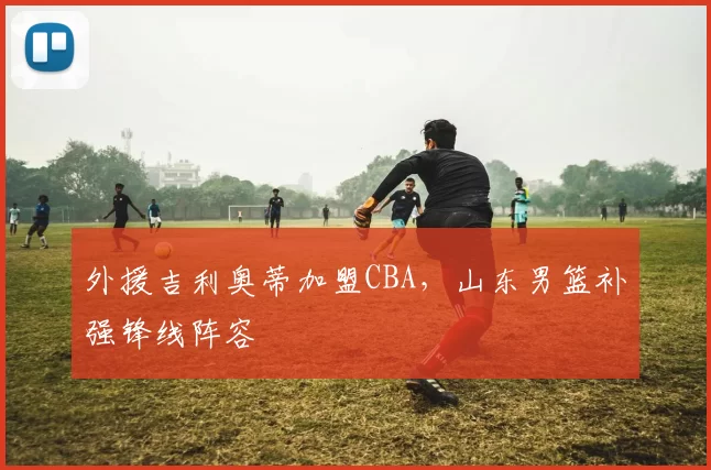 外援吉利奥蒂加盟CBA，山东男篮补强锋线阵容