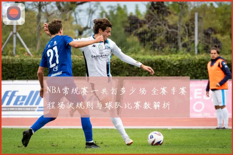 NBA常规赛一共打多少场 全赛季赛程场次规则与球队比赛数解析